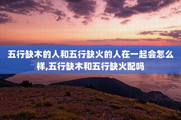 五行缺木的人和五行缺火的人在一起会怎么样,五行缺木和五行缺火配吗