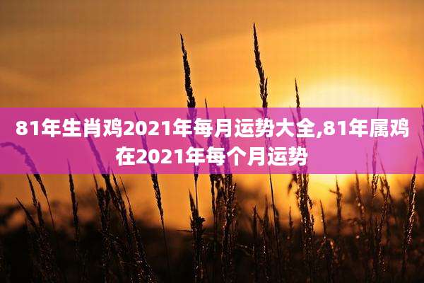 81年生肖鸡2021年每月运势大全,81年属鸡在2021年每个月运势