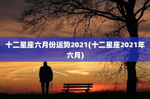 十二星座六月份运势2021(十二星座2021年六月)