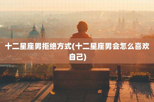 十二星座男拒绝方式(十二星座男会怎么喜欢自己)