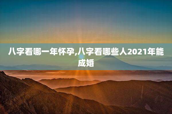 八字看哪一年怀孕,八字看哪些人2021年能成婚