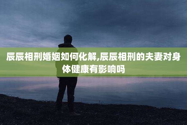 辰辰相刑婚姻如何化解,辰辰相刑的夫妻对身体健康有影响吗