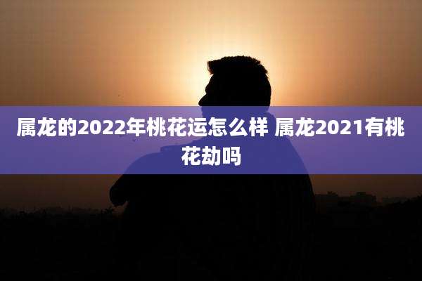 属龙的2022年桃花运怎么样 属龙2021有桃花劫吗