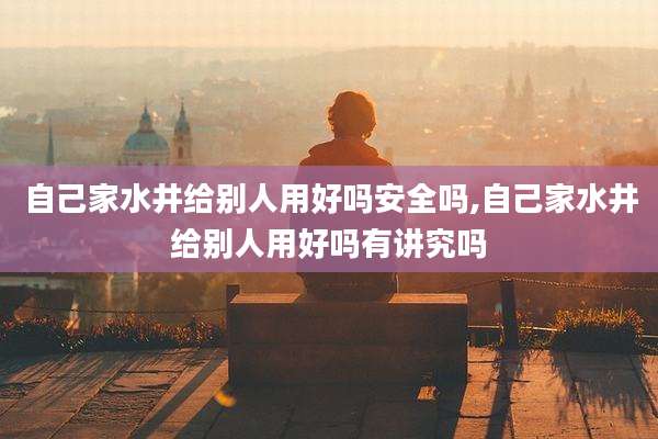 自己家水井给别人用好吗安全吗,自己家水井给别人用好吗有讲究吗