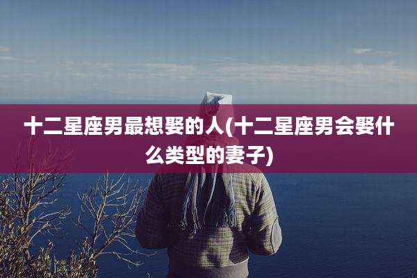 十二星座男最想娶的人(十二星座男会娶什么类型的妻子)