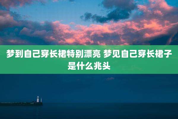 梦到自己穿长裙特别漂亮 梦见自己穿长裙子是什么兆头
