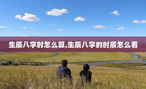 生辰八字时怎么算,生辰八字的时辰怎么看