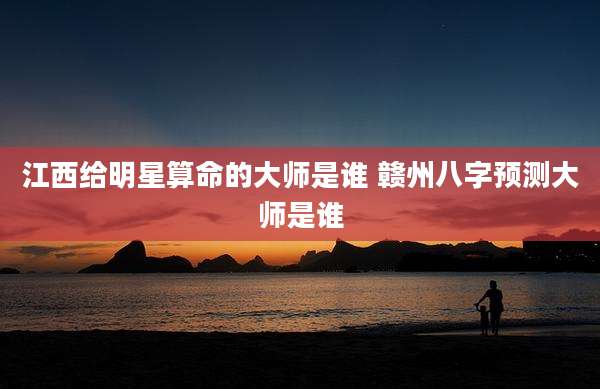 江西给明星算命的大师是谁 赣州八字预测大师是谁