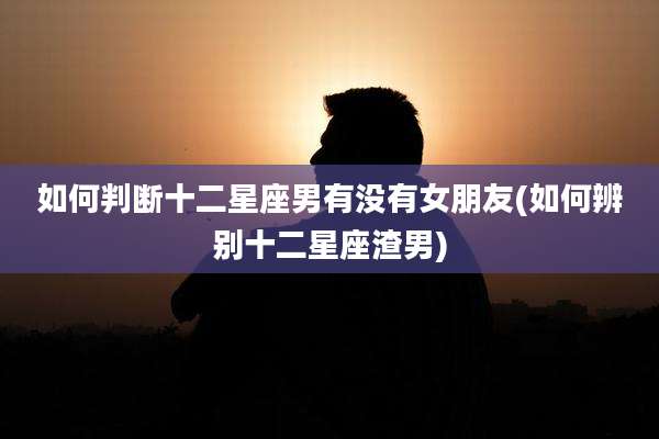 如何判断十二星座男有没有女朋友(如何辨别十二星座渣男)
