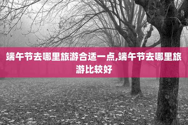端午节去哪里旅游合适一点,端午节去哪里旅游比较好