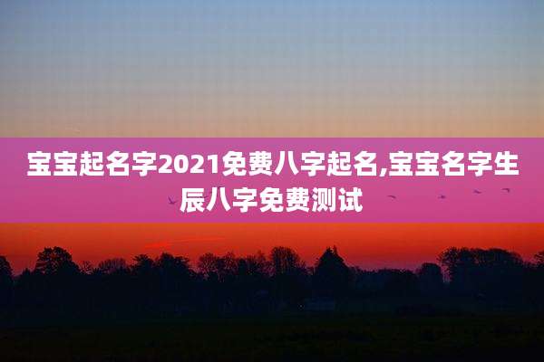 宝宝起名字2021免费八字起名,宝宝名字生辰八字免费测试