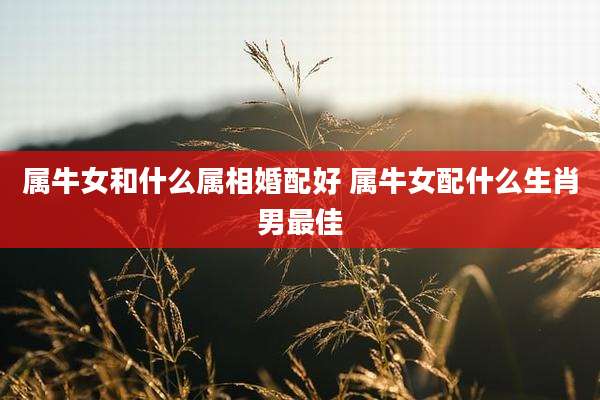 属牛女和什么属相婚配好 属牛女配什么生肖男最佳