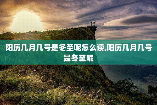 阳历几月几号是冬至呢怎么读,阳历几月几号是冬至呢