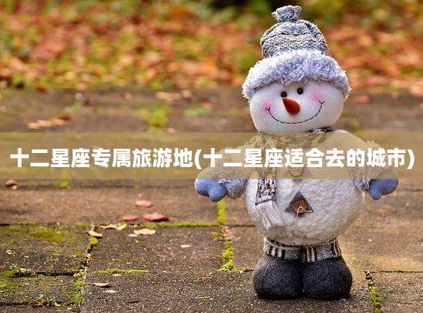 十二星座专属旅游地(十二星座适合去的城市)