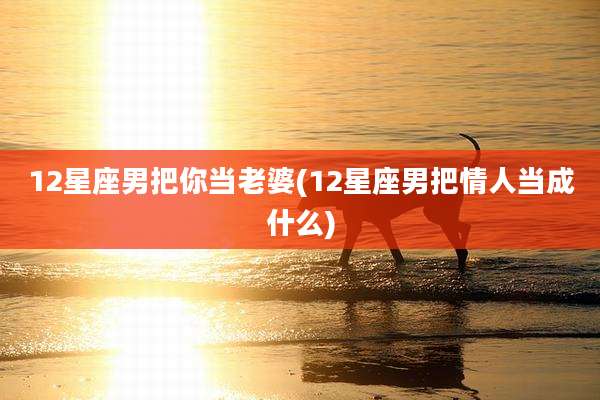 12星座男把你当老婆(12星座男把情人当成什么)