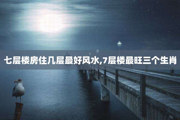 七层楼房住几层最好风水,7层楼最旺三个生肖
