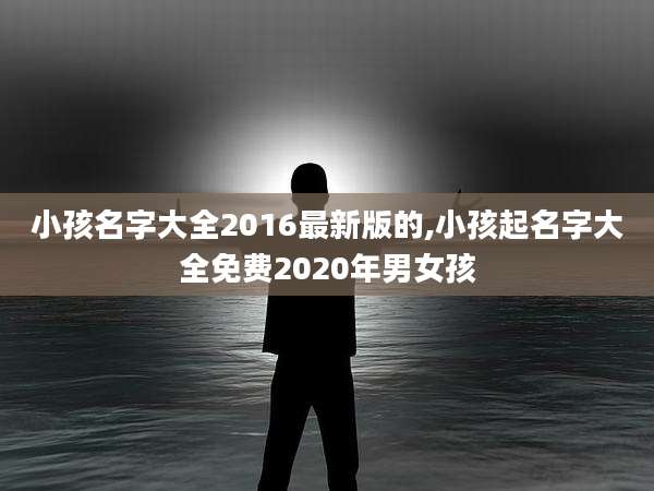 小孩名字大全2016最新版的,小孩起名字大全免费2020年男女孩