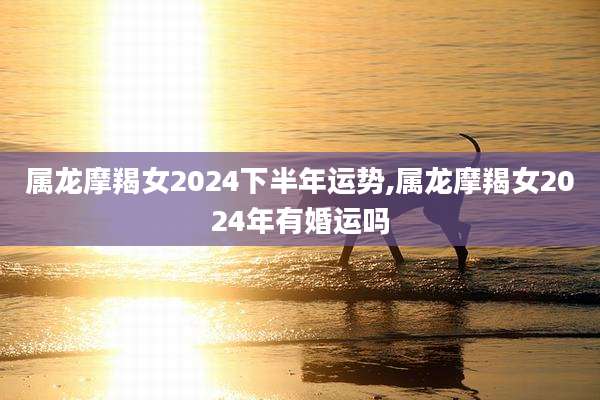属龙摩羯女2024下半年运势,属龙摩羯女2024年有婚运吗