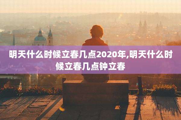 明天什么时候立春几点2020年,明天什么时候立春几点钟立春