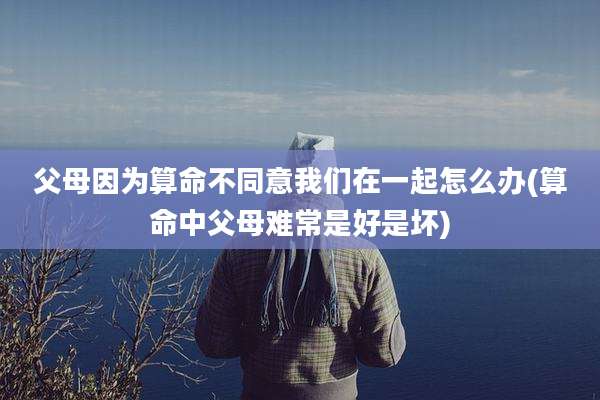 父母因为算命不同意我们在一起怎么办(算命中父母难常是好是坏)