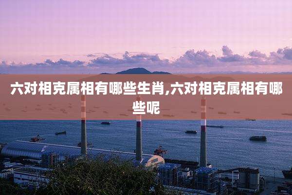 六对相克属相有哪些生肖,六对相克属相有哪些呢