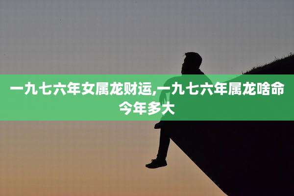 一九七六年女属龙财运,一九七六年属龙啥命今年多大