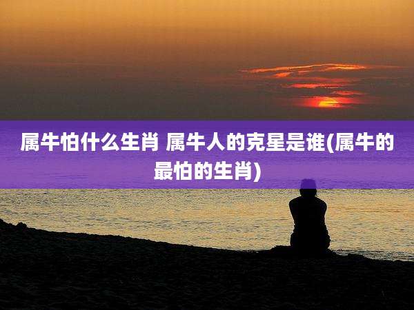 属牛怕什么生肖 属牛人的克星是谁(属牛的最怕的生肖)