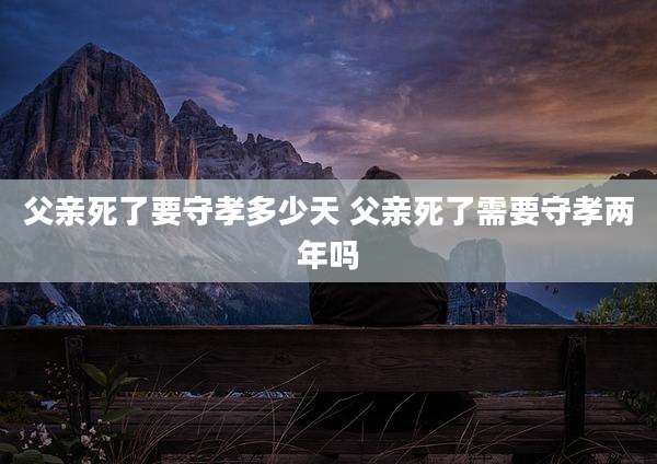 父亲死了要守孝多少天 父亲死了需要守孝两年吗