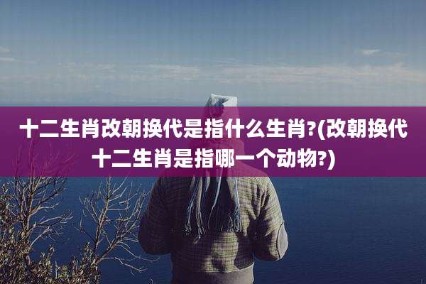 十二生肖改朝换代是指什么生肖?(改朝换代十二生肖是指哪一个动物?)