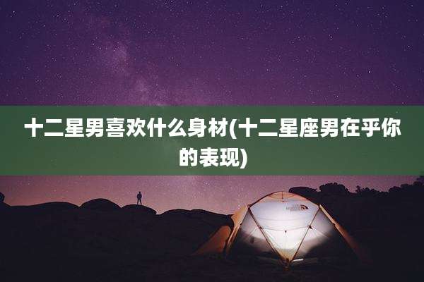 十二星男喜欢什么身材(十二星座男在乎你的表现)