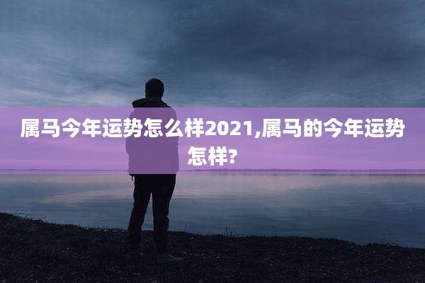 属马今年运势怎么样2021,属马的今年运势怎样?