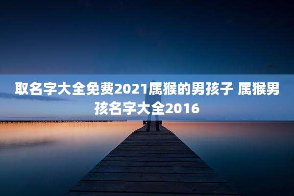 取名字大全免费2021属猴的男孩子 属猴男孩名字大全2016