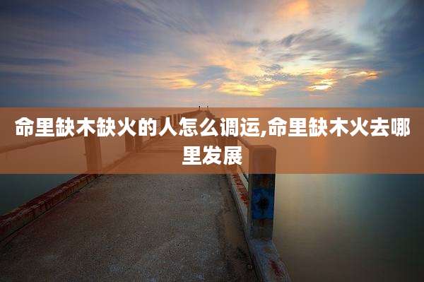 命里缺木缺火的人怎么调运,命里缺木火去哪里发展