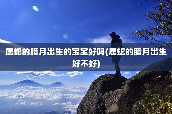 属蛇的腊月出生的宝宝好吗(属蛇的腊月出生好不好)