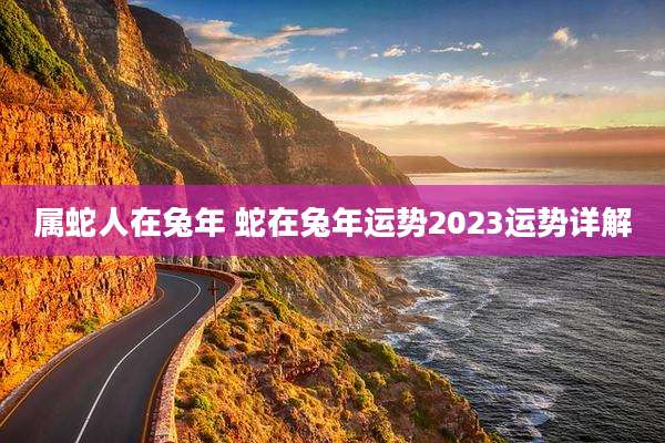 属蛇人在兔年 蛇在兔年运势2023运势详解