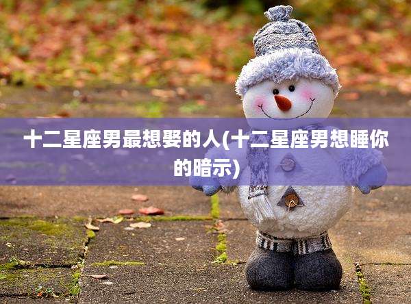 十二星座男最想娶的人(十二星座男想睡你的暗示)