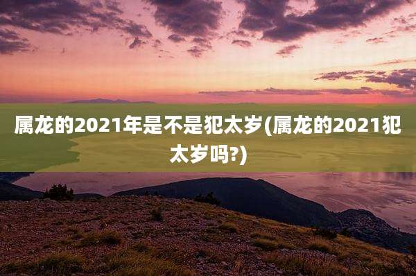 属龙的2021年是不是犯太岁(属龙的2021犯太岁吗?)