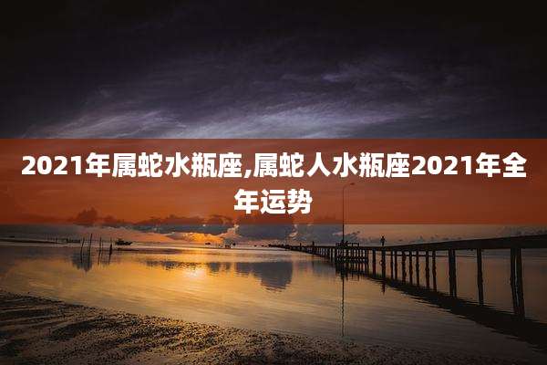 2021年属蛇水瓶座,属蛇人水瓶座2021年全年运势