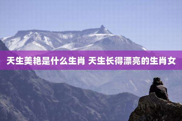 天生美艳是什么生肖 天生长得漂亮的生肖女