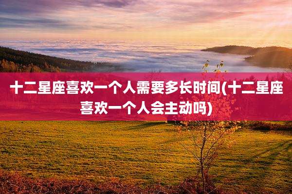 十二星座喜欢一个人需要多长时间(十二星座喜欢一个人会主动吗)