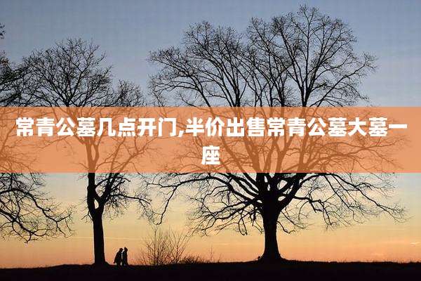 常青公墓几点开门,半价出售常青公墓大墓一座