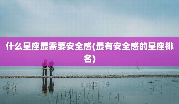 什么星座最需要安全感(最有安全感的星座排名)