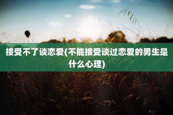 接受不了谈恋爱(不能接受谈过恋爱的男生是什么心理)