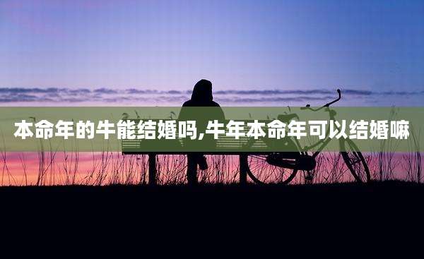 本命年的牛能结婚吗,牛年本命年可以结婚嘛