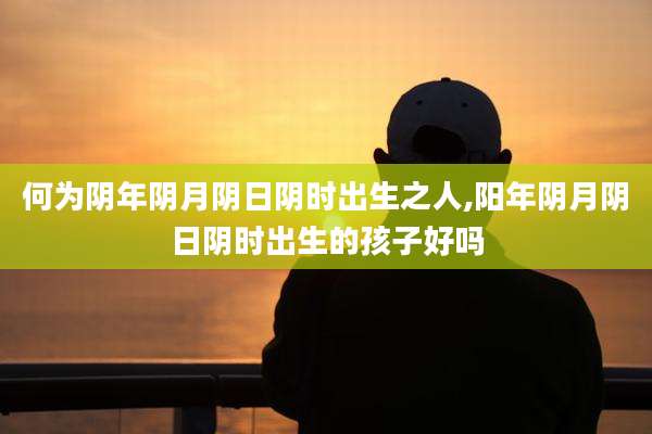何为阴年阴月阴日阴时出生之人,阳年阴月阴日阴时出生的孩子好吗
