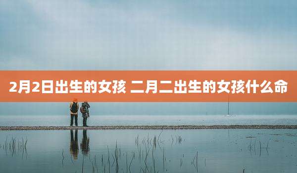 2月2日出生的女孩 二月二出生的女孩什么命