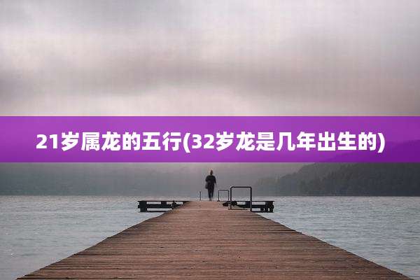 21岁属龙的五行(32岁龙是几年出生的)