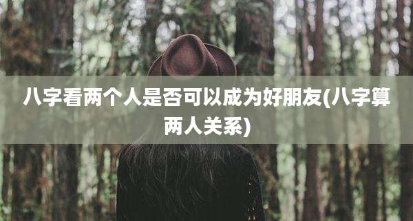 八字看两个人是否可以成为好朋友(八字算两人关系)
