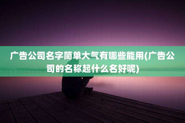 广告公司名字简单大气有哪些能用(广告公司的名称起什么名好呢)
