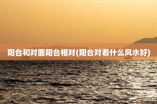 阳台和对面阳台相对(阳台对着什么风水好)